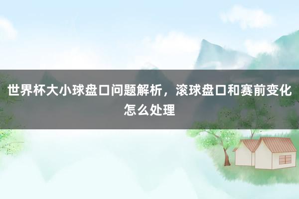 世界杯大小球盘口问题解析，滚球盘口和赛前变化怎么处理